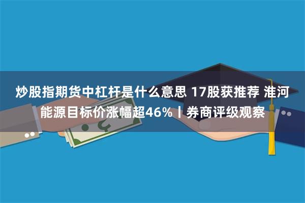 炒股指期货中杠杆是什么意思 17股获推荐 淮河能源目标价涨幅超46%丨券商评级观察