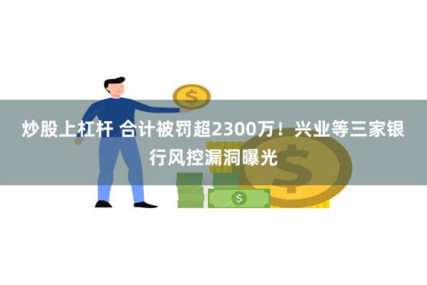 炒股上杠杆 合计被罚超2300万！兴业等三家银行风控漏洞曝光