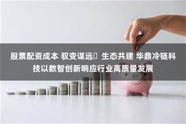 股票配资成本 驭变谋远・生态共建 华鼎冷链科技以数智创新响应行业高质量发展