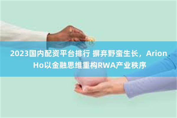 2023国内配资平台排行 摒弃野蛮生长，Arion Ho以金融思维重构RWA产业秩序
