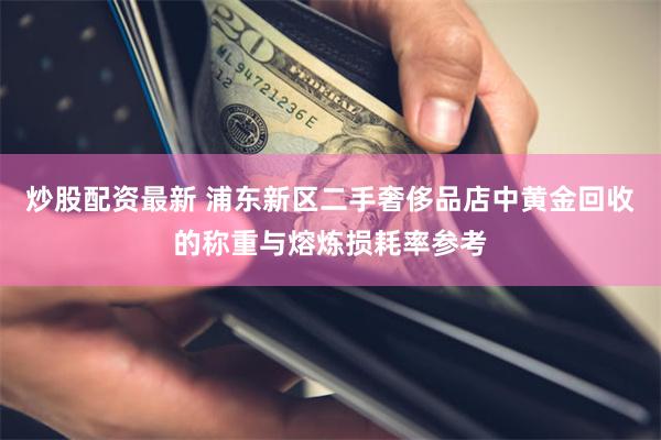 炒股配资最新 浦东新区二手奢侈品店中黄金回收的称重与熔炼损耗率参考