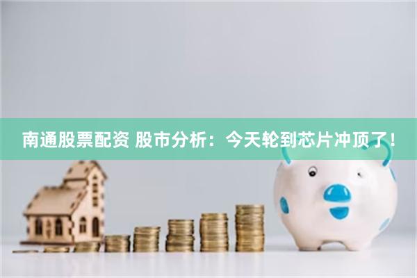 南通股票配资 股市分析：今天轮到芯片冲顶了！