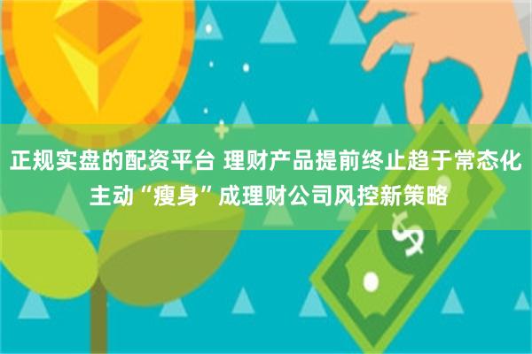 正规实盘的配资平台 理财产品提前终止趋于常态化 主动“瘦身”成理财公司风控新策略