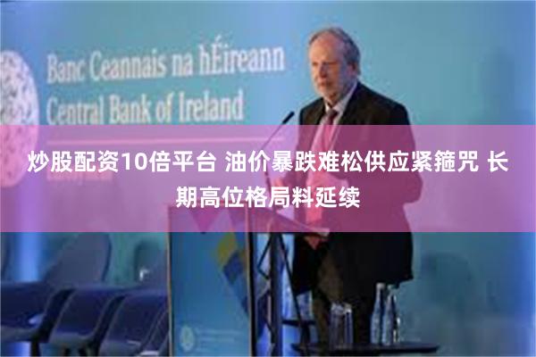 炒股配资10倍平台 油价暴跌难松供应紧箍咒 长期高位格局料延续