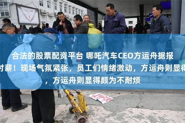 合法的股票配资平台 哪吒汽车CEO方运舟据报被员工围堵讨薪！现场气氛紧张，员工们情绪激动，方运舟则显得颇为不耐烦