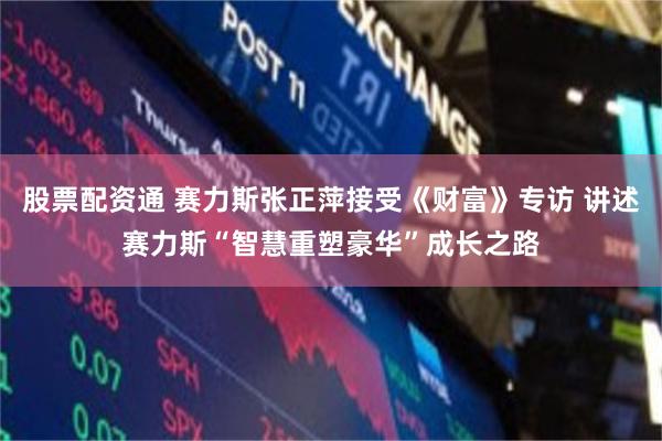 股票配资通 赛力斯张正萍接受《财富》专访 讲述赛力斯“智慧重塑豪华”成长之路