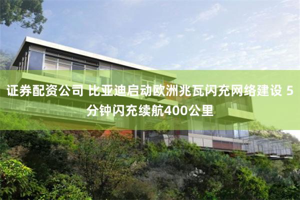 证券配资公司 比亚迪启动欧洲兆瓦闪充网络建设 5分钟闪充续航400公里
