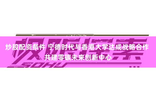 炒股配资条件 宁德时代与香港大学达成战略合作 共建零碳未来创新中心