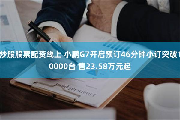 炒股股票配资线上 小鹏G7开启预订46分钟小订突破10000台 售23.58万元起