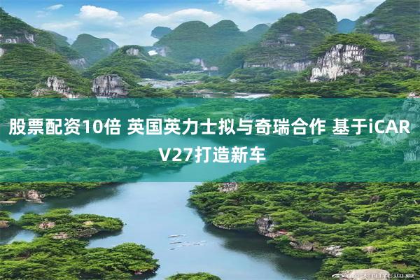股票配资10倍 英国英力士拟与奇瑞合作 基于iCAR V27打造新车