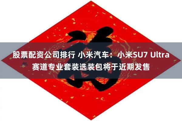 股票配资公司排行 小米汽车：小米SU7 Ultra赛道专业套装选装包将于近期发售