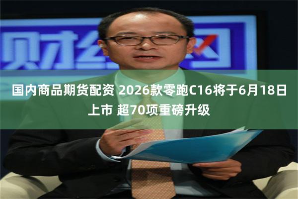国内商品期货配资 2026款零跑C16将于6月18日上市 超70项重磅升级