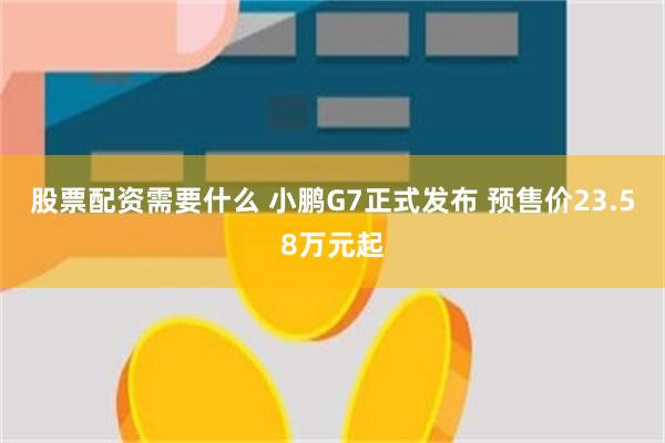 股票配资需要什么 小鹏G7正式发布 预售价23.58万元起