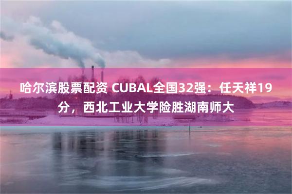 哈尔滨股票配资 CUBAL全国32强:任天祥19分,西北工业大学险胜湖南师大