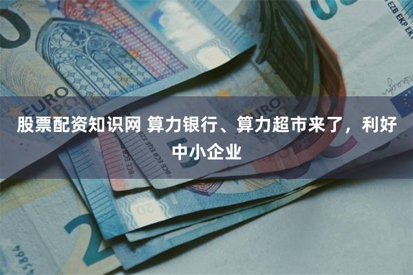 股票配资知识网 算力银行、算力超市来了,利好中小企业