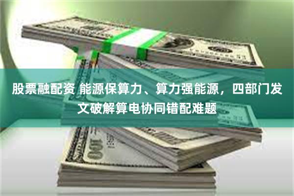 股票融配资 能源保算力、算力强能源,四部门发文破解算电协同错配难题
