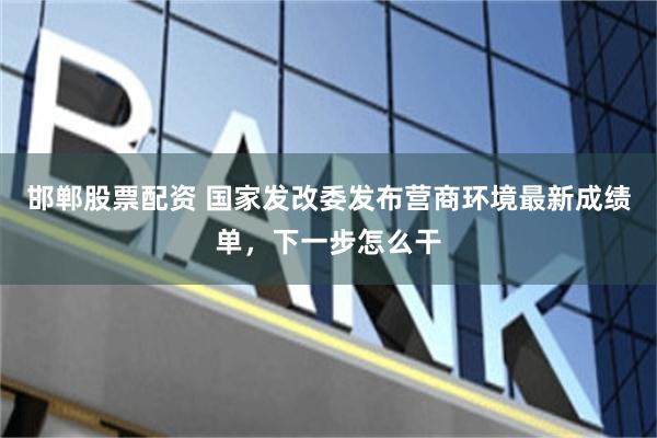 邯郸股票配资 国家发改委发布营商环境最新成绩单,下一步怎么干