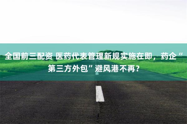 全国前三配资 医药代表管理新规实施在即，药企“第三方外包”避风港不再？