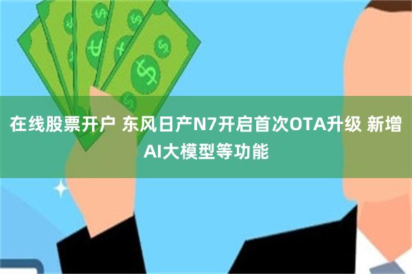 在线股票开户 东风日产N7开启首次OTA升级 新增AI大模型等功能