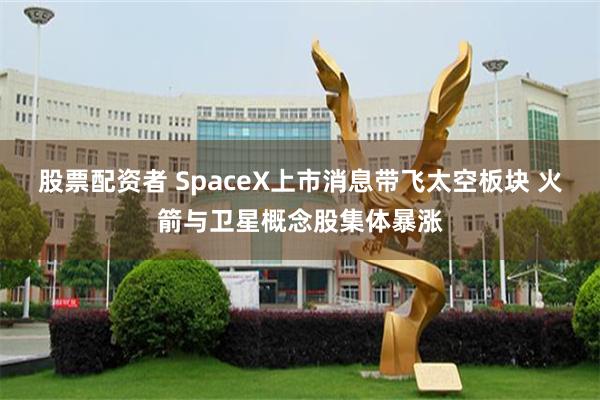 股票配资者 SpaceX上市消息带飞太空板块 火箭与卫星概念股集体暴涨