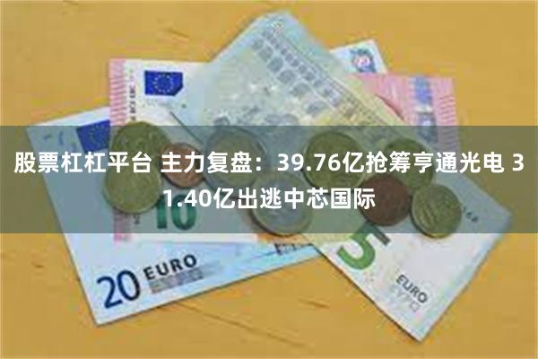 股票杠杠平台 主力复盘：39.76亿抢筹亨通光电 31.40亿出逃中芯国际