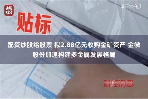 配资炒股给股票 拟2.88亿元收购金矿资产 金徽股份加速构建多金属发展格局