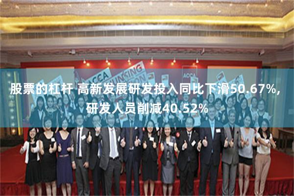 股票的杠杆 高新发展研发投入同比下滑50.67%, 研发人员削减40.52%