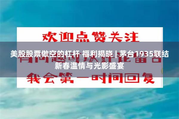 美股股票做空的杠杆 福利揭晓 | 茅台1935联结新春温情与光影盛宴