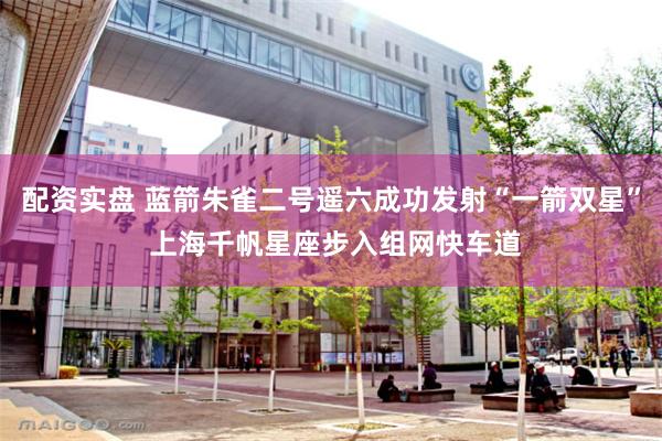 配资实盘 蓝箭朱雀二号遥六成功发射“一箭双星” 上海千帆星座步入组网快车道