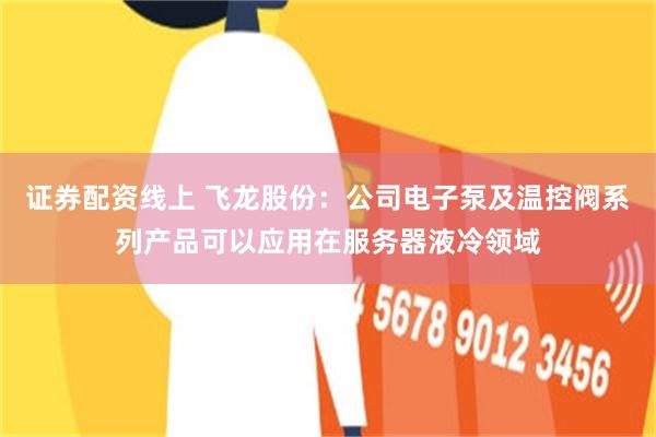 证券配资线上 飞龙股份:公司电子泵及温控阀系列产品可以应用在服务器液冷领域