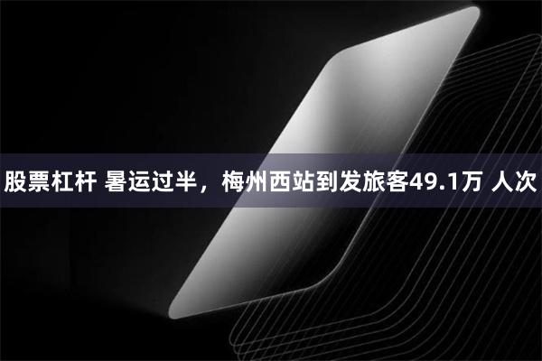 股票杠杆 暑运过半，梅州西站到发旅客49.1万 人次