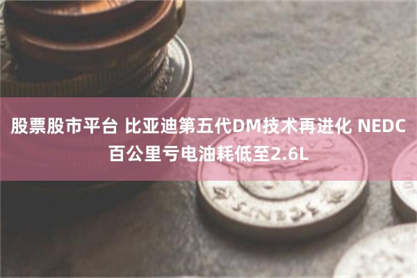 股票股市平台 比亚迪第五代DM技术再进化 NEDC百公里亏电油耗低至2.6L
