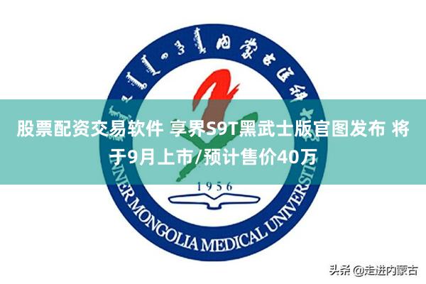 股票配资交易软件 享界S9T黑武士版官图发布 将于9月上市/预计售价40万