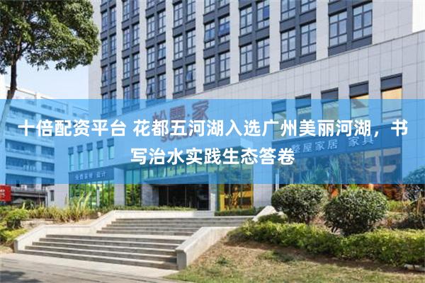 十倍配资平台 花都五河湖入选广州美丽河湖，书写治水实践生态答卷