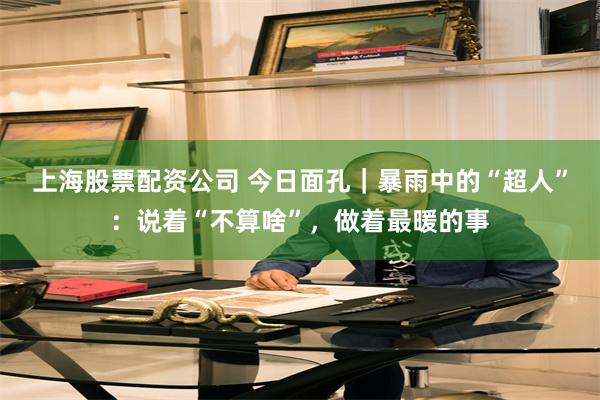 上海股票配资公司 今日面孔｜暴雨中的“超人”：说着“不算啥”，做着最暖的事