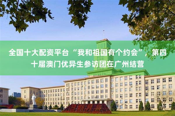 全国十大配资平台 “我和祖国有个约会”，第四十届澳门优异生参访团在广州结营