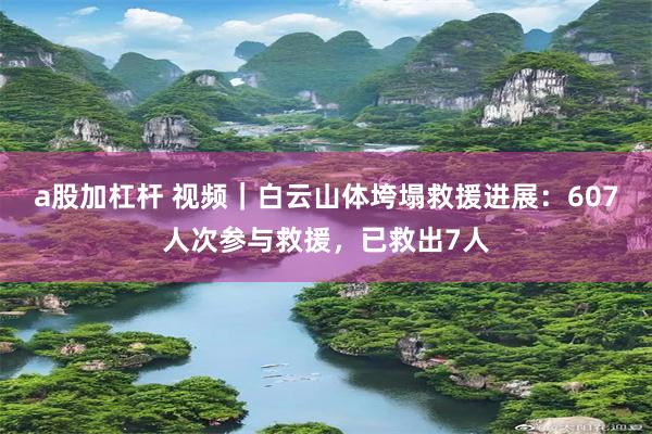 a股加杠杆 视频｜白云山体垮塌救援进展：607人次参与救援，已救出7人