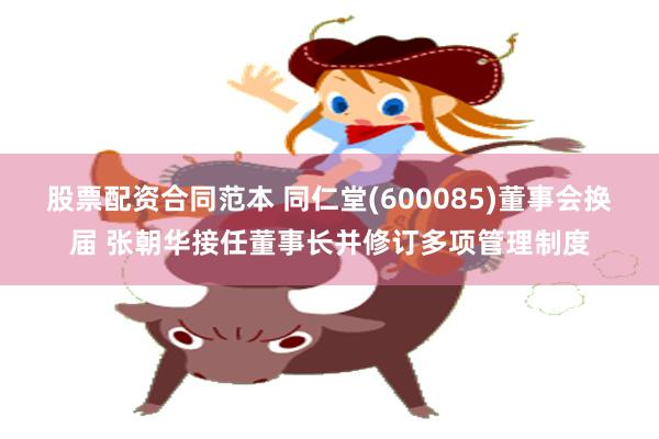 股票配资合同范本 同仁堂(600085)董事会换届 张朝华接任董事长并修订多项管理制度