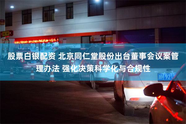 股票白银配资 北京同仁堂股份出台董事会议案管理办法 强化决策科学化与合规性