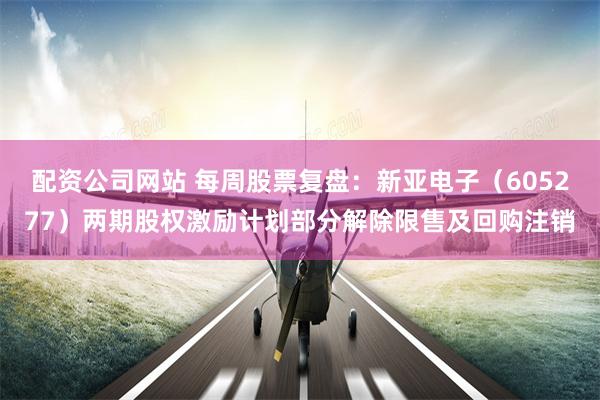 配资公司网站 每周股票复盘：新亚电子（605277）两期股权激励计划部分解除限售及回购注销