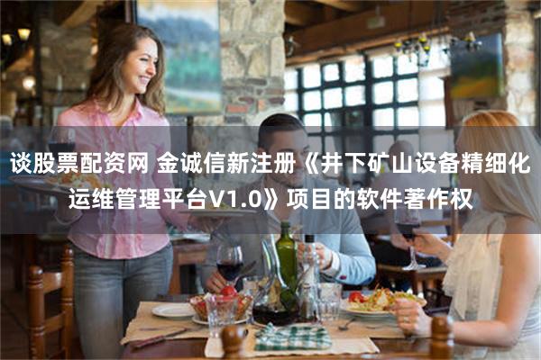 谈股票配资网 金诚信新注册《井下矿山设备精细化运维管理平台V1.0》项目的软件著作权