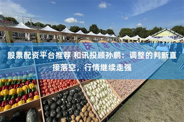 股票配资平台推荐 和讯投顾孙鹏：调整的判断直接落空，行情继续走强