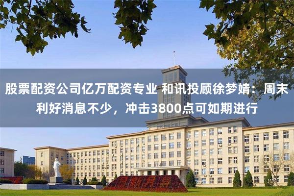 股票配资公司亿万配资专业 和讯投顾徐梦婧：周末利好消息不少，冲击3800点可如期进行