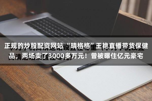 正规的炒股配资网站 “晴格格”王艳直播带货保健品，两场卖了3000多万元！曾被曝住亿元豪宅