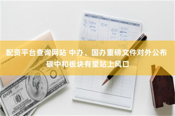 配资平台查询网站 中办、国办重磅文件对外公布 碳中和板块有望站上风口