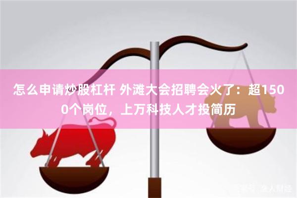 怎么申请炒股杠杆 外滩大会招聘会火了：超1500个岗位，上万科技人才投简历