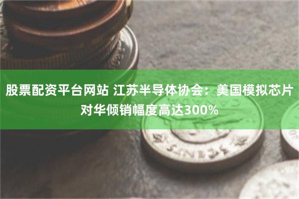股票配资平台网站 江苏半导体协会：美国模拟芯片对华倾销幅度高达300%