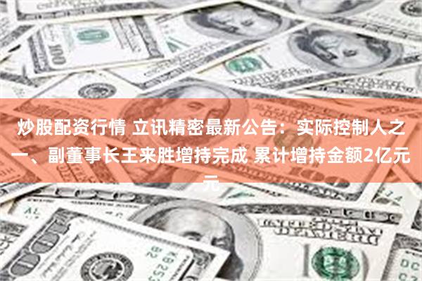 炒股配资行情 立讯精密最新公告:实际控制人之一、副董事长王来胜增持完成 累计增持金额2亿元