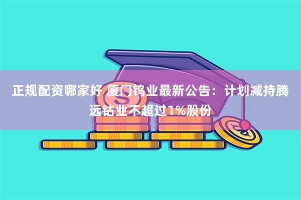 正规配资哪家好 厦门钨业最新公告：计划减持腾远钴业不超过1%股份
