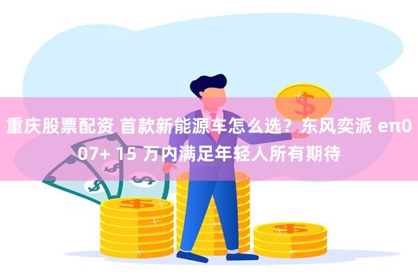 重庆股票配资 首款新能源车怎么选？东风奕派 eπ007+ 15 万内满足年轻人所有期待